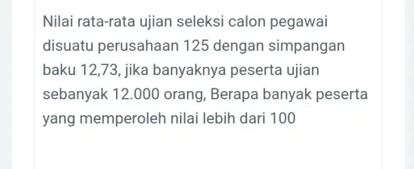 Nilai rata-rata ujian seleksi calon pegawai disuatu perusahaan 125 dengan simpangan baku 12,73, jika banyaknya peserta ujian sebanyak 12.000 orang, Berapa banyak peserta yang