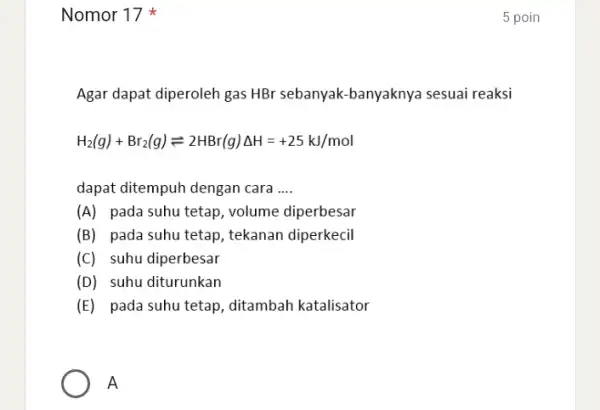 Nomor 17 Agar dapat diperoleh gas HBr sebanyak-banyaknya sesuai reaksi H_(2)(g)+Br_(2)(g)leftharpoons 2HBr(g)Delta H=+25kJ/mol dapat ditempuh dengan cara __ (A) pada suhu tetap , volume