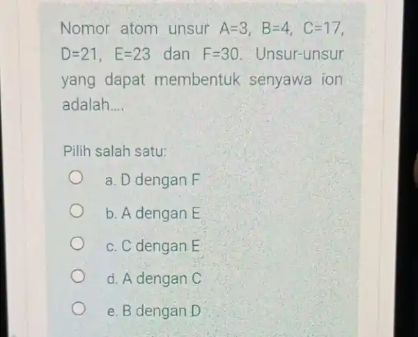 Nomor atom unsur A=3, B=4, C=17, D=21, E=23 dan F=30 Unsur-unsur yang dapat membentuk senyawa ion adalah __ Pilih salah satu: a. D dengan