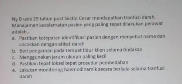 Ny B usia 25 tahun post Sectio Cesar mendapatkan tranfusi darah. Manajamen keselamatan pasien yang paling tepat dilakukan perawat adalah __ a. Pastikan ketepatan