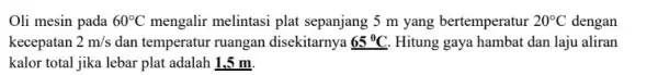 Oli mesin pada 60^circ C mengalir melintasi plat sepanjang 5 m yang bertemperatur 20^circ C dengan kecepatan 2m/s dan temperatur ruangan disekitarnya 65^circ C