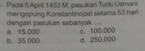 Pada 6 April 1453 M, pasukan Turki Usmani mengepung Konstantinopel selama 53 hari dengan pasukan sebanyak __ a. 15.000 c. 100.000 b. 35.000 d.