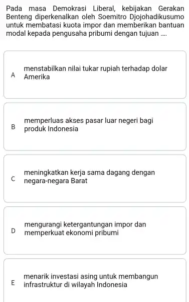 Pada masa Demokrasi Liberal , kebijakan Gerakan Benteng diperkenalkan oleh Soemitro Djojohadikusumo untuk membatasi kuota impor dan memberikan bantuan modal kepada pengusaha pribumi dengan