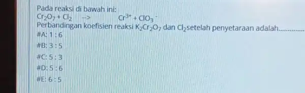 Pada reaksi di bawah ini: Cr_(2)O_(7)+Cl_(2)arrow Cr^3++ClO_(3) Perbandingan koefisien reaksi K_(2)Cr_(2)O_(7) dan Cl_(2) setelah penyetaraan adalah __ 1:6 HB: 3:5 5:3 AD: 5:6 ME: