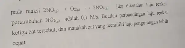 pada reaksi 2NO_((g))+O_(2(g))cdot 2NO_(2(g)) jika diketahui laju reaksi pertambahan NO_(2(b)) adalah 0,1M/s Buatlah perbandingan laju reaksi ketiga zat terscbut dan manakah zat yang memiliki