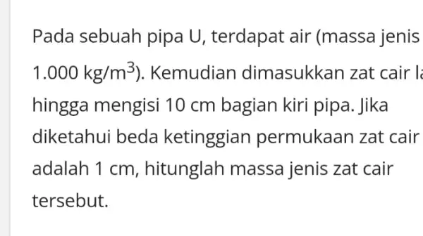 Pada sebuah pipa U, terdapat air (massa jenis 1.000kg/m^3 ). Kemudian dimasukkan zat cair l hingga mengisi 10 cm bagian kiri pipa. Jika diketahui