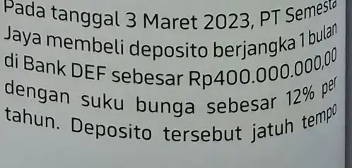 Pada tanggal 3 Maret 2023 PT Semesta Jaya membeli deposito berjangka 1 budo di Bank DEF sebesar Rp400.000 .000,00 dengan suku bunga sebesar 12%