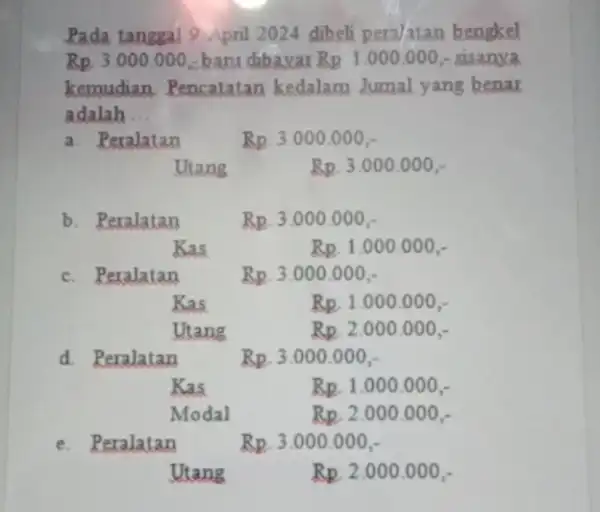 Pada tanggal 9 April 2024 dibeli pera/atan bengkel Rp.3.000.000 baru dibavar Rp.1.000.000 - sisanxa kemudian, Pencatatan kedalam Jumal yang benar adalah __ a. Peralatan