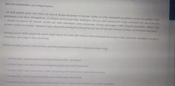 Pak Guru memberikan soal sebagai berikut: "Ali naik sepeda motor dari kota Ake kota B dengan kecepatan 40km/jam Ketika Ali telah menempuh perjalanan selama