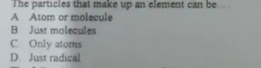 The particles that make up an element can be __ A. Atom or molecule B Just molecules C. Only atoms D. Just radical