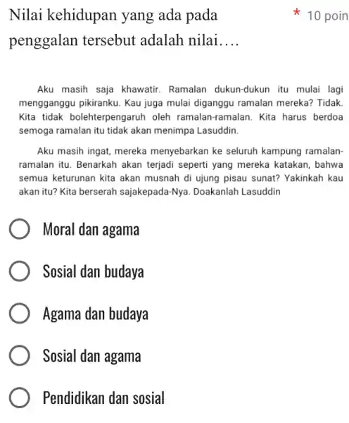 Pendidikan dan sosial Nilai kehidupan yang ada pada penggalan tersebut adalah nilai __ Aku masih saja khawatir. Ramalan dukun-dukun itu mulai lagi mengganggu pikiranku