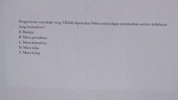 Pengetahuan manakah yang TIDAK diperlukan bidan untuk dapat memberikan asuhan kebidanan yang berkualitas? A. Remaja B. Masa persalinan C. Masa kehamilan D. Masa nifas