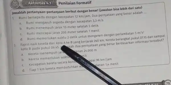 Penilaian Formatif Jawablah pertanyaan -pertanyaan berikut dengan benar! (jawaban bisa lebih dari satu) 1. Rumi bersepeda dengan kecepatan 12km/jam. Dua pernyataan yang benar adalah