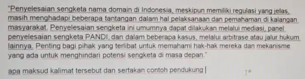 "Penyelesaian sengketa nama domain di Indonesia meskipun memiliki regulasi yang jelas, masih menghadapi beberapa tantangan dalam hal pelaksanaan dan pemahaman di kalangan masyarakat .