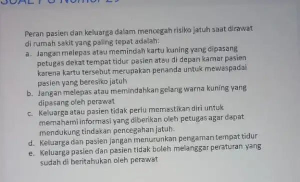 Peran pasien dan keluarga dalam mencegah risiko jatuh saat dirawat di rumah sakit yang paling tepat adalah: a. Jangan melepas atau memindah kartu kuning