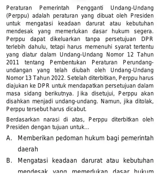 Peraturan Pemerintah Pengganti Undang-Undang (Perppu) adalah peraturan yang dibuat oleh Presiden untuk mengatasi keadaan darurat atau kebutuhan mendesak yang memerlukan dasar hukum segera. Perppu