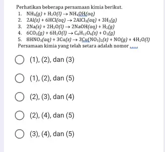 Perhatikan beberapa persamaan kimia berikut. NH_(3)(g)+H_(2)O(l)arrow NH_(4)OH(aq) 2Al(s)+6HCl(aq)arrow 2AlCl_(3)(aq)+3H_(2)(g) 2Na(s)+2H_(2)O(l)arrow 2NaOH(aq)+H_(2)(g) 4. 6CO_(2)(g)+6H_(2)O(l)arrow C_(6)H_(12)O_(6)(s)+O_(2)(g) 5 8HNO_(3)(aq)+3Cu(s)arrow 3Cu(NO_(3))_(2)(s)+NO(g)+4H_(2)O(l) Persamaan kimia yang telah setara adalah nomor