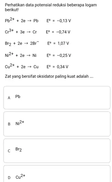 Perhatikan data potensial reduksi beberapa logam berikut! Pb^2++2earrow Pb E^0=-0,13V Cr^3++3earrow Cr E^0=-0,74V Br_(2)+2earrow 2Br^- E^0=1,07V Ni^2++2earrow Ni E^0=-0,25V Cu^2++2earrow Cu E^0=0,34V Zat yang