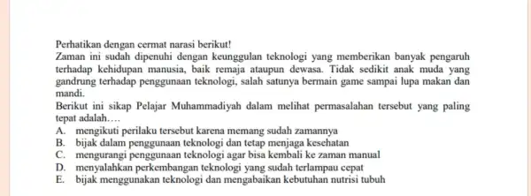 Perhatikan dengan cermat narasi berikut! Zaman ini sudah dipenuhi dengan keunggulan teknologi yang memberikan banyak pengaruh terhadap kehidupan manusia, baik remaja ataupun dewasa. Tidak