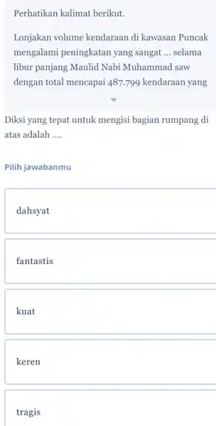 Perhatikan kalimat berikut. Lonjakan volume kendaraan di kawasan Puncak mengalami peningkatan yang sangat __ selama libur panjang Maulid Nabi Muhammad saw dengan total mencapai