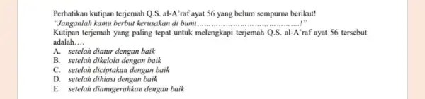 Perhatikan kutipan terjemah Q.SS al-A'raf ayat 56 yang belum sempurna berikut! "Janganlah kamu berbut kerusakan di bumi... __ Kutipan terjemah yang paling tepat untuk