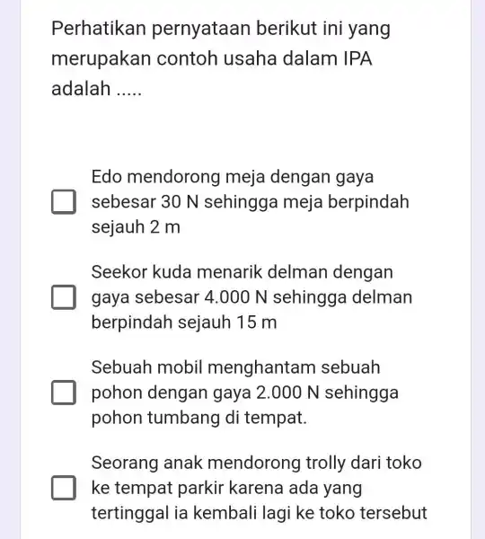 Perhatikan pernyataan berikut ini yang merupakan contoh usaha dalam IPA adalah __ Edo mendorong meja dengan gaya sebesar 30 N sehingga meja berpindah sejauh