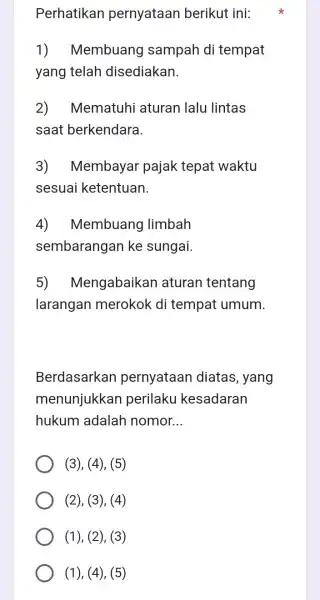 Perhatikan pernyataan berikut ini: 1)Membuang sampah di tempat yang telah disediakan. 2) Mematuhi aturan lalu lintas saat berkendara. 3) Membayar pajak tepat waktu sesuai