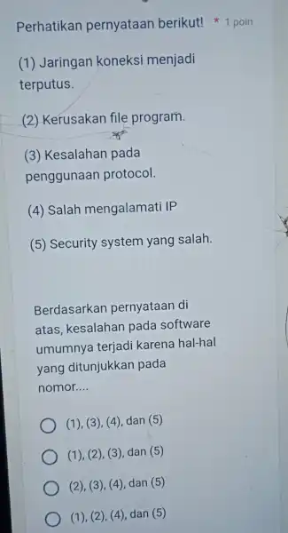 Perhatikan pernyataan berikut!1 poin (1)Jaringan koneksi menjadi terputus. (2)Kerusakan file program. (3)Kesalahan pada penggunaan protocol. (4)Salah mengalamat IP Security system yang salah. Berdasarkan pernyataan