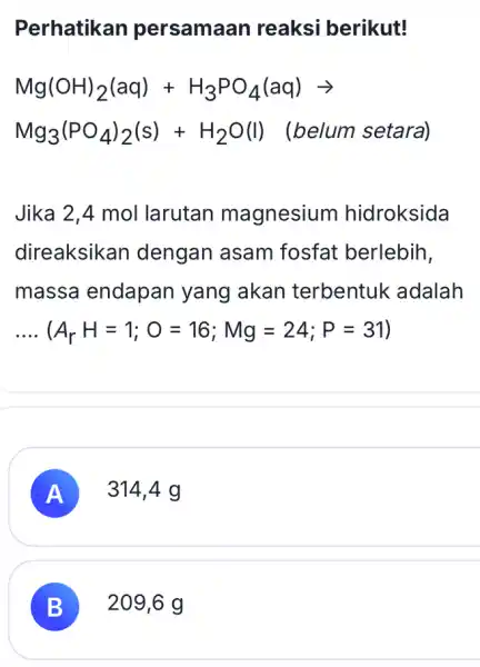 Perhatikan persamaan reaksi berikut! Mg(OH)_(2)(aq)+H_(3)PO_(4)(aq)arrow Mg_(3)(PO_(4))_(2)(s)+H_(2)O(l) (belum setara) Jika 2,4 mol larutan magnesium hidroksida direaksikar i dengan asam fosfat berlebih, massa endapan yang akan