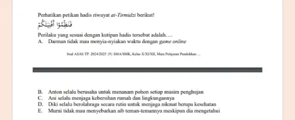 Perhatikan petikan hadis riwayat at-Tirmidzi berikut! Perilaku yang sesuai dengan kutipan hadis tersebut adalah __ A. Darman tidak mau menyia-nyiakan waktu dengan game online