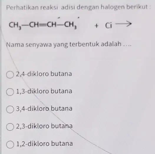 Perhatikan reaksi adisi dengan halogen berikut: CH_(3)-CH=CH-CH_(3)+Ciarrow Nama senyawa yang terbentuk adalah __ 2,4-dikloro butana 1,3-dikloro butana 3,4-dikloro butana 2,3-dikloro butàna 1,2-dikloro butana