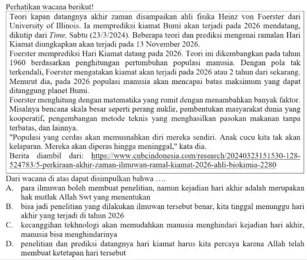 Perhatikan wacana berikut! Teori kapan datangnya akhir zaman disampaikan ahli fisika Heinz von Foerster dari University of Illinois. Ia memprediksi kiamat Bumi akan terjadi