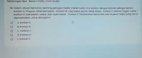 Perhitungan Skor : Benar (+1.00) Salah (0.00) 38. Dalam situasi bencana, seorang petugas medis menemukan lima korban dengan kondisi sebagai berikut : Korban A: