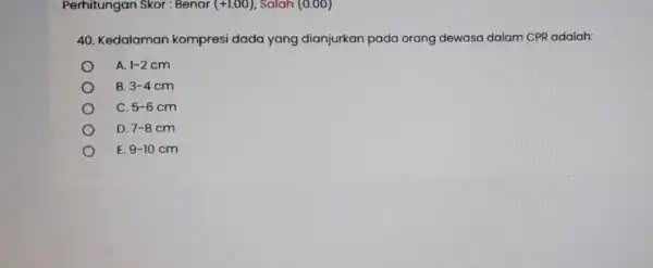 Perhitungan Skor : Benar (+1.00) Salah (0.00) 40. Kedalaman kompresi dada yang dianjurkan pada orang dewasa dalam CPR adalah: A 1-2cm B. 3-4cm C.