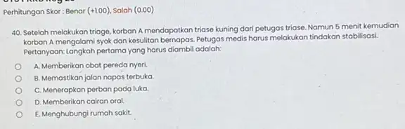 Perhitungan Skor: Benar (+1.00) Salah (0.00) 40. Setelah melakukan triage korban A mendapatkan triase kuning dari petugas triase Namun 5 menit kemudian korban A