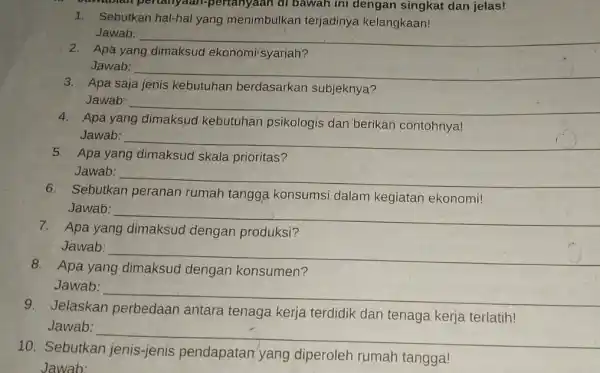 perian yaan-pertanyaan di bawah ini dengan singkat dan jelas! 1. Sebutkan hal-hal yang menimbulkan terjadinya kelangkaan! Jawab: __ Apa yang ekonomi syariah? Jawab: __