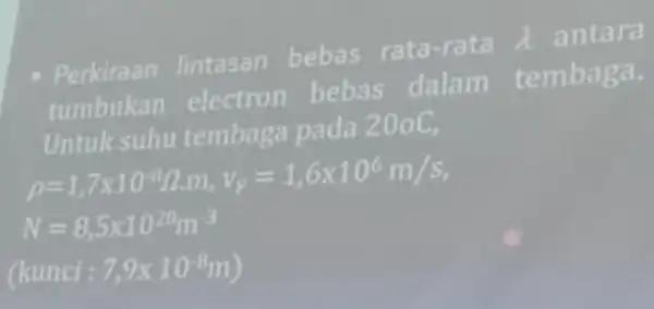 Perkiraan lintasan bebas rata-rata lambda antara tumbukan electron bebas dalam tembaga. Untuk suhu tembaga pada 200C, p=1,7times 10^-8Omega .m,v_(F)=1,6times 10^6m/s N=8,5times 10^28m^-3 (kumci:7,9times 10^-8m)