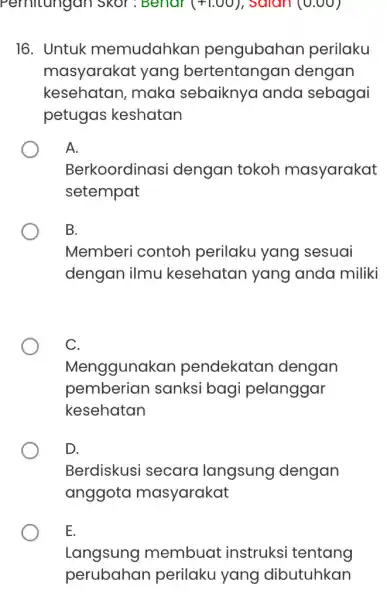 Pernitungan Skor ; Benar (+1.00) , salan (0.00) 16. Untuk memudahkan pengubahar perilaku masyarakat yang bertentangan dengan kesehatan, maka sebaiknya anda sebagai petugas keshatan