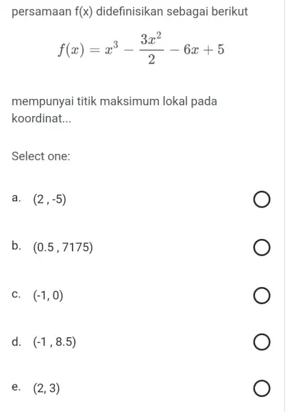 persamaan f(x) didefinisikan sebagai berikut f(x)=x^3-(3x^2)/(2)-6x+5 mempunyai titik maksimum lokal pada koordinat __ Select one: a. (2,-5) B (0.5,7175) C. (-1,0) D (-1,8.5) E