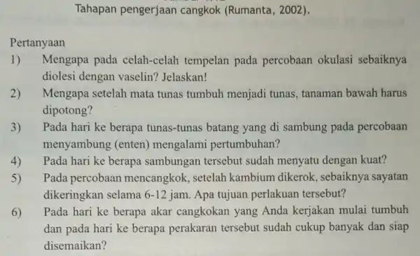 Pertanyaan Tahapan pengerjaan cangkok (Rumanta , 2002). 1) Mengapa pada celah-celah tempelan pada percobaan okulasi sebaiknya diolesi dengan vaselin? Jelaskan! 2) Mengapa setelah mata