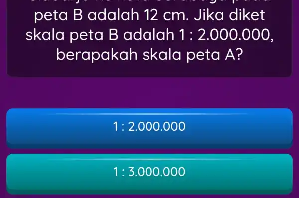 peta B adalah 12 cm. Jik a diket skala peta B adalah 1:2.000.000 berap akah skala p eta A ? 1:2.000.000 1:3.000.000