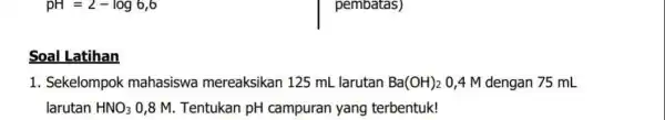 pH=2-log6,6 Soal Latihan 1. Sekelompok mahasiswa mereaksikan 125 mL larutan Ba(OH)_(2) 0,4 M dengan 75 mL larutan HNO_(3) 0,8 M. Tentukan pH campuran yang