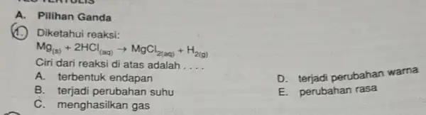 A. Pilihan Ganda Diketahui reaksi: Mg_((s))+2HCl_((aq))arrow MgCl_(2(aq))+H_(2(g)) Ciri dari reaksi di atas adalah __ D perubahan warna A. terbentuk endapan B perubahan suhu E.