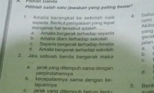 A. Pilihan Ganda Pilihlah salah satu jawaban yang paling benar! 1. Amalia berangkat ke sekolah naik sepeda. Berikut pernyataan yang tepat mengenai hal tersebut