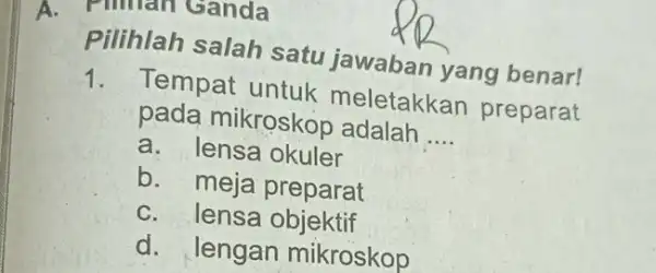 A. Pilihan Ganda Pilihlah salah satu jawaban yang benar! 1. Tempat untuk meletakkan preparat pada mikroskop adalah __ a. lensa okuler b. meja preparat