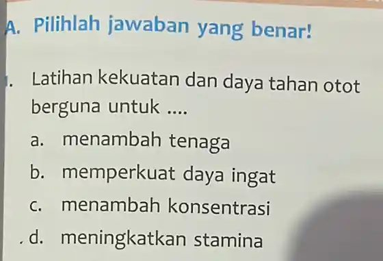 A. Pilihlah jawaban yang benar! Latihan kekuatan dan daya tahan otot berguna untuk __ a. menambah tenaga b. memperk uat daya ingat C. m