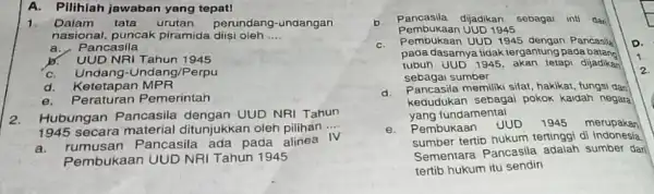 A. Pilihlah jawaban yang tepat! 1. Dalam tata urutan perundang-undangan nasional, puncak piramida diisi oleh __ a.Pancasila b. UUD NRI Tahun 1945 C. Undang-Undang/Perpu