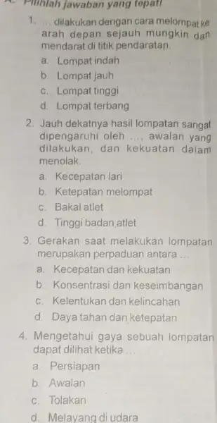 - Pilihlah jawaban yang tepat! 1. __ dilakukan dengan cara melompat ke arah depan sejauh mungkin dan mendarat di titik pendaratan. a. Lompat indah