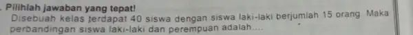 Pilihlah jawaban yang tepat! Disebuah kelas terdapat 40 siswa dengan siswa laki-laki berjumlah 15 orang Maka perbandingan siswa laki-laki dan perempuan adalah __