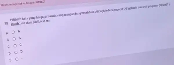 Pilihlah kata yang bergaris bawah yang mengandung kesalahan Altough federal support (A) for basic research programs (B) are (C) 16 muchless than (D) it